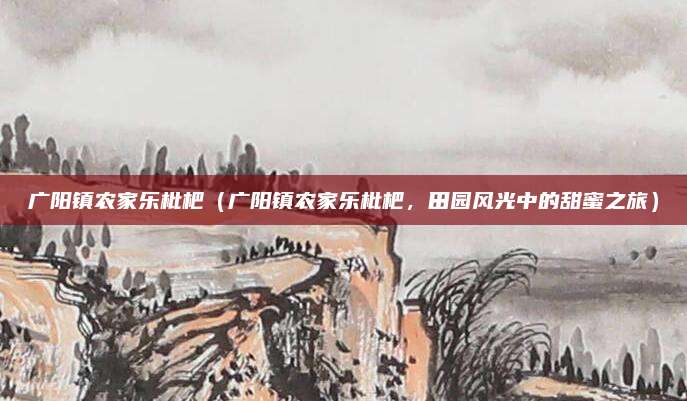 广阳镇农家乐枇杷（广阳镇农家乐枇杷，田园风光中的甜蜜之旅）