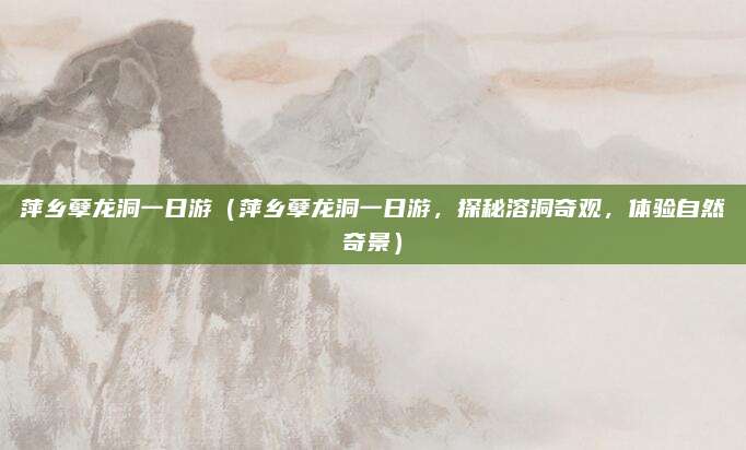 萍乡孽龙洞一日游（萍乡孽龙洞一日游，探秘溶洞奇观，体验自然奇景）