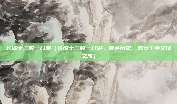 长城十三陵一日游(长城十三陵一日游,穿越历史,感受千年文化之旅)