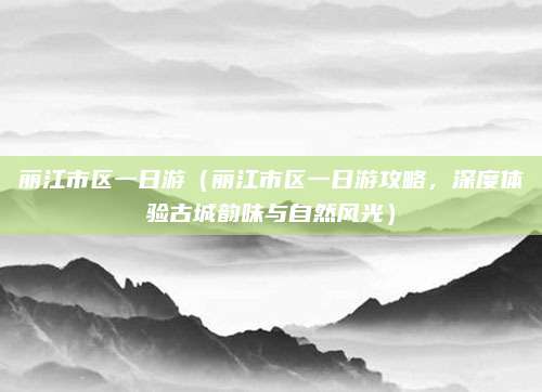丽江市区一日游（丽江市区一日游攻略，深度体验古城韵味与自然风光）