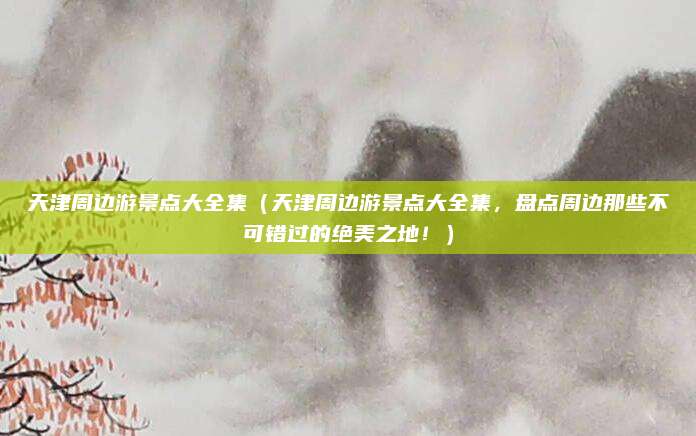 天津周边游景点大全集（天津周边游景点大全集，盘点周边那些不可错过的绝美之地！）