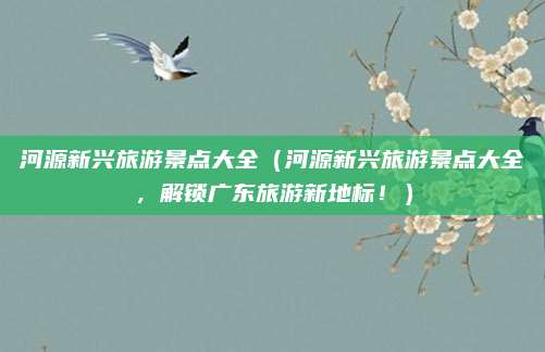 河源新兴旅游景点大全（河源新兴旅游景点大全，解锁广东旅游新地标！）