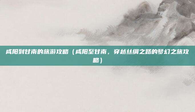 咸阳到甘南的旅游攻略(咸阳至甘南,穿越丝绸之路的梦幻之旅攻略)