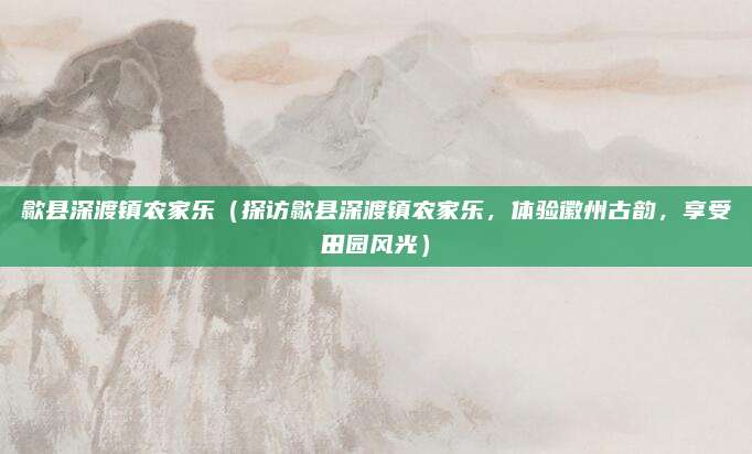 歙县深渡镇农家乐(探访歙县深渡镇农家乐,体验徽州古韵,享受田园风光)