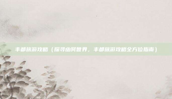丰都旅游攻略（探寻幽冥世界，丰都旅游攻略全方位指南）