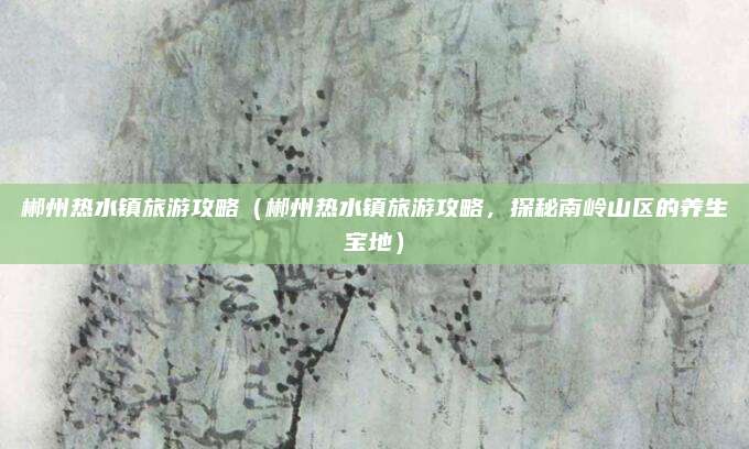 郴州热水镇旅游攻略(郴州热水镇旅游攻略,探秘南岭山区的养生宝地)