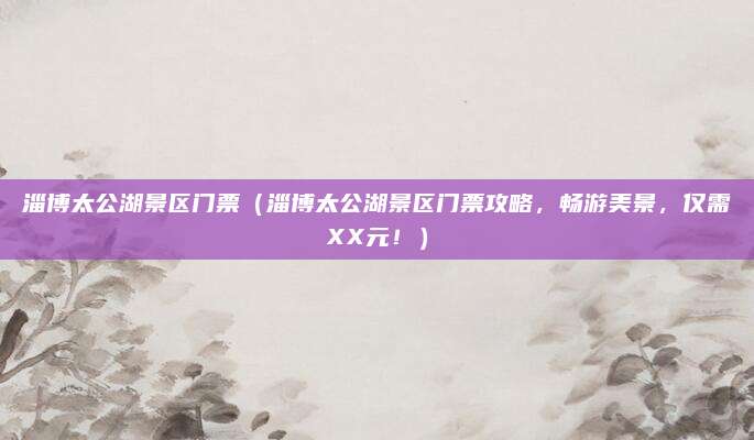 淄博太公湖景区门票（淄博太公湖景区门票攻略，畅游美景，仅需XX元！）