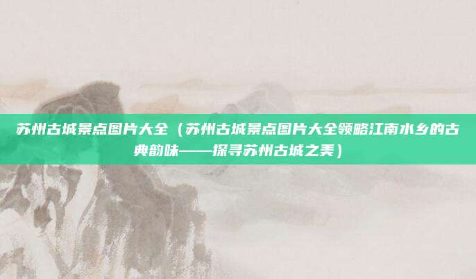 苏州古城景点图片大全(苏州古城景点图片大全领略江南水乡的古典韵味——探寻苏州古城之美)