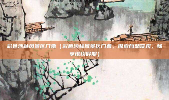 彩色沙林风景区门票(彩色沙林风景区门票,探索自然奇观,畅享缤纷假期)