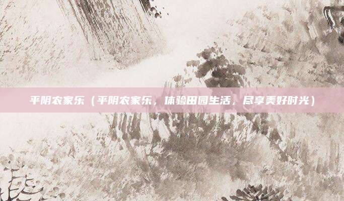 平阴农家乐(平阴农家乐,体验田园生活,尽享美好时光)