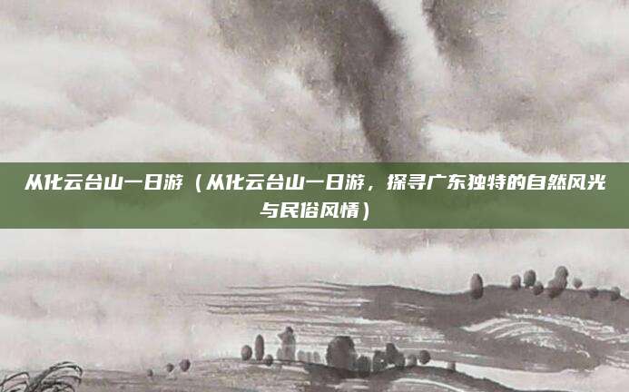 从化云台山一日游(从化云台山一日游,探寻广东独特的自然风光与民俗风情)