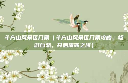 斗方山风景区门票（斗方山风景区门票攻略，畅游自然，开启清新之旅）
