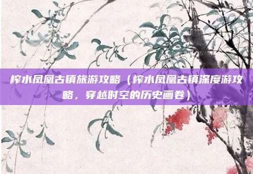 榨水凤凰古镇旅游攻略（榨水凤凰古镇深度游攻略，穿越时空的历史画卷）