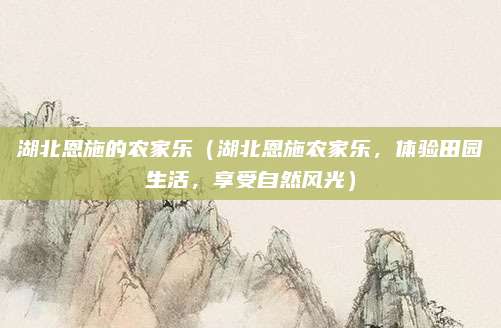 湖北恩施的农家乐(湖北恩施农家乐,体验田园生活,享受自然风光)