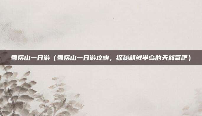 雪岳山一日游(雪岳山一日游攻略,探秘朝鲜半岛的天然氧吧)