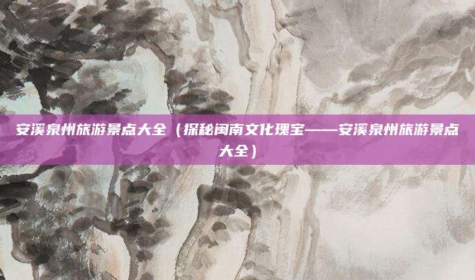 安溪泉州旅游景点大全（探秘闽南文化瑰宝——安溪泉州旅游景点大全）