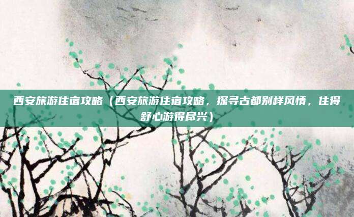 西安旅游住宿攻略(西安旅游住宿攻略,探寻古都别样风情,住得舒心游得尽兴)