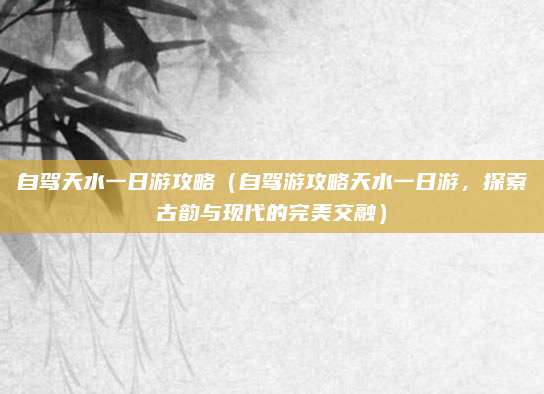 自驾天水一日游攻略（自驾游攻略天水一日游，探索古韵与现代的完美交融）