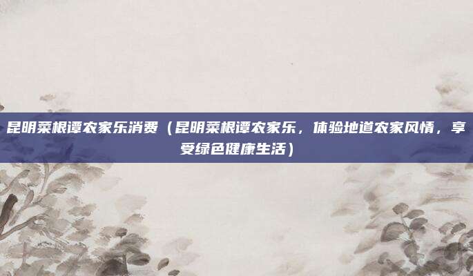 昆明菜根谭农家乐消费（昆明菜根谭农家乐，体验地道农家风情，享受绿色健康生活）