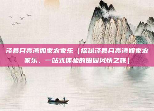 泾县月亮湾如家农家乐(探秘泾县月亮湾如家农家乐,一站式体验的田园风情之旅)