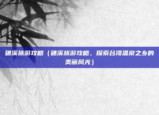 礁溪旅游攻略(礁溪旅游攻略,探索台湾温泉之乡的美丽风光)