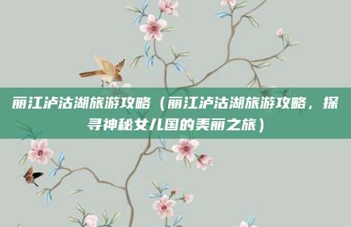 丽江泸沽湖旅游攻略(丽江泸沽湖旅游攻略,探寻神秘女儿国的美丽之旅)