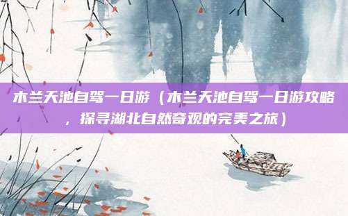 木兰天池自驾一日游(木兰天池自驾一日游攻略,探寻湖北自然奇观的完美之旅)
