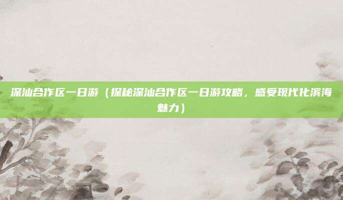 深汕合作区一日游(探秘深汕合作区一日游攻略,感受现代化滨海魅力)