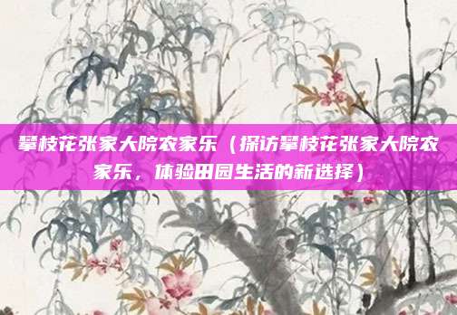 攀枝花张家大院农家乐(探访攀枝花张家大院农家乐,体验田园生活的新选择)