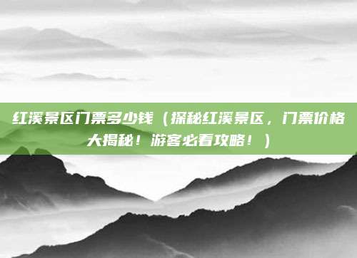 红溪景区门票多少钱(探秘红溪景区,门票价格大揭秘!游客必看攻略!)