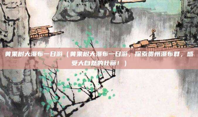 黄果树大瀑布一日游(黄果树大瀑布一日游,探索贵州瀑布群,感受大自然的壮丽!)