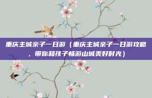 重庆主城亲子一日游（重庆主城亲子一日游攻略，带你和孩子畅游山城美好时光）