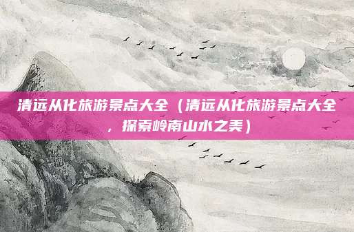 清远从化旅游景点大全（清远从化旅游景点大全，探索岭南山水之美）