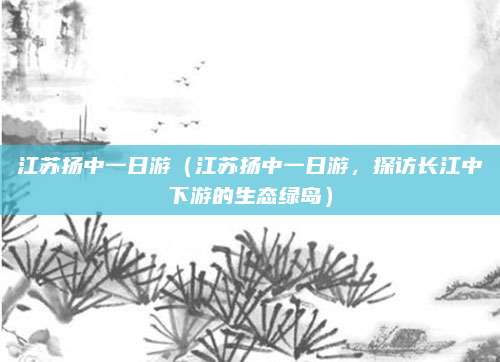 江苏扬中一日游(江苏扬中一日游,探访长江中下游的生态绿岛)