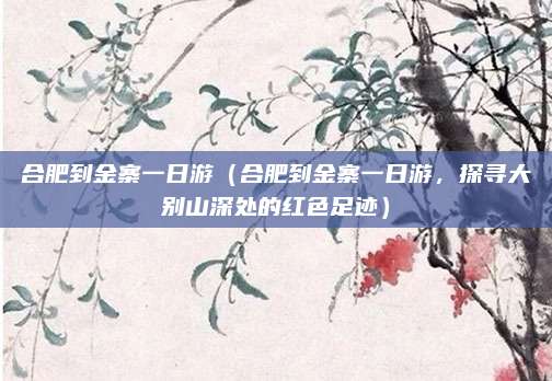 合肥到金寨一日游（合肥到金寨一日游，探寻大别山深处的红色足迹）