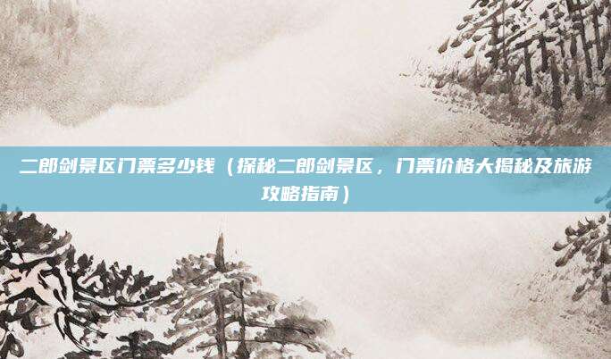 二郎剑景区门票多少钱(探秘二郎剑景区,门票价格大揭秘及旅游攻略指南)