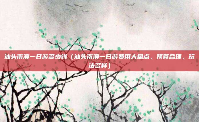 汕头南澳一日游多少钱(汕头南澳一日游费用大盘点,预算合理,玩法多样)