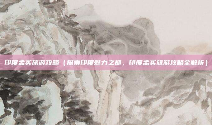 印度孟买旅游攻略(探索印度魅力之都,印度孟买旅游攻略全解析)