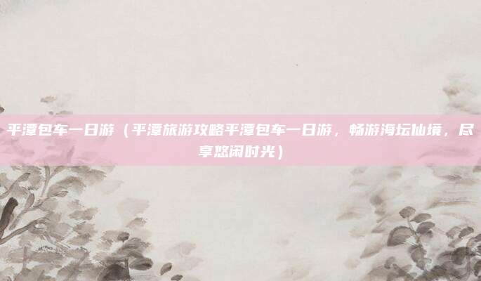 平潭包车一日游(平潭旅游攻略平潭包车一日游,畅游海坛仙境,尽享悠闲时光)