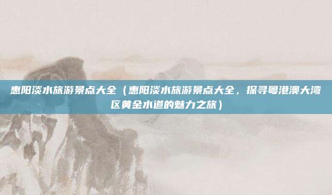 惠阳淡水旅游景点大全(惠阳淡水旅游景点大全,探寻粤港澳大湾区黄金水道的魅力之旅)