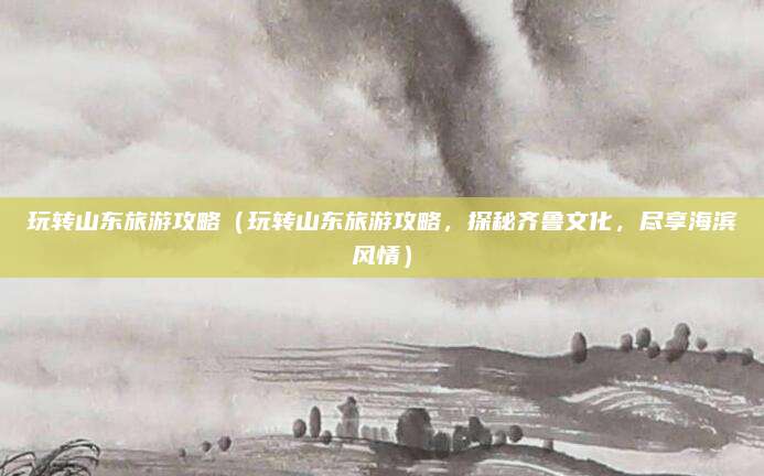 玩转山东旅游攻略(玩转山东旅游攻略,探秘齐鲁文化,尽享海滨风情)