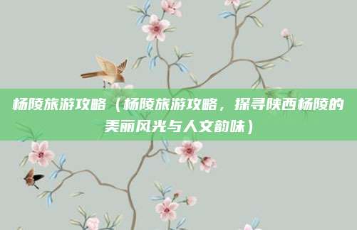 杨陵旅游攻略(杨陵旅游攻略,探寻陕西杨陵的美丽风光与人文韵味)