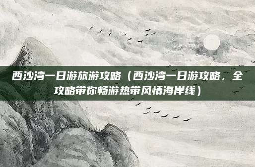 西沙湾一日游旅游攻略（西沙湾一日游攻略，全攻略带你畅游热带风情海岸线）