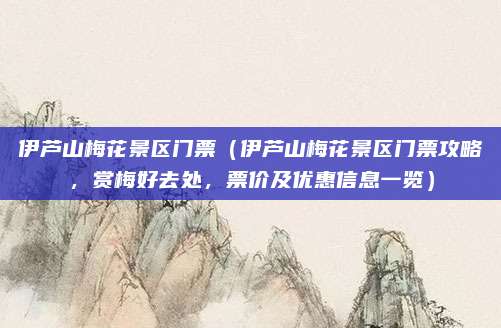 伊芦山梅花景区门票(伊芦山梅花景区门票攻略,赏梅好去处,票价及优惠信息一览)