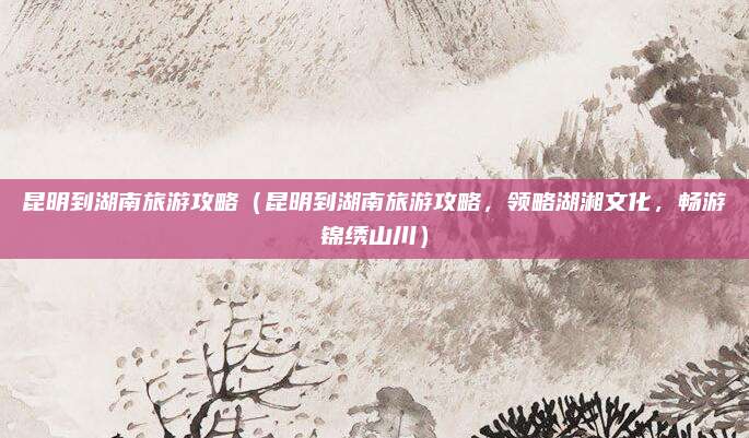 昆明到湖南旅游攻略(昆明到湖南旅游攻略,领略湖湘文化,畅游锦绣山川)