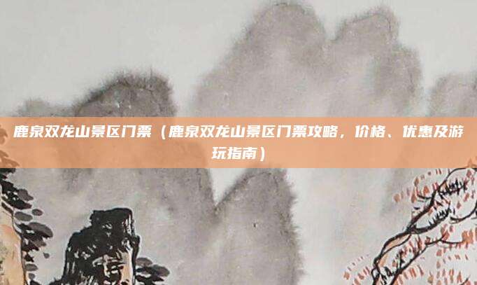 鹿泉双龙山景区门票（鹿泉双龙山景区门票攻略，价格、优惠及游玩指南）