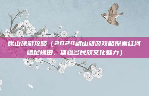 峨山旅游攻略(2024峨山旅游攻略探索红河哈尼梯田,体验多民族文化魅力)