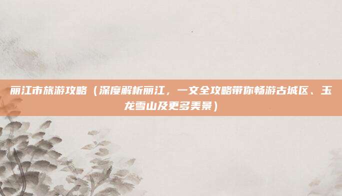 丽江市旅游攻略(深度解析丽江,一文全攻略带你畅游古城区、玉龙雪山及更多美景)