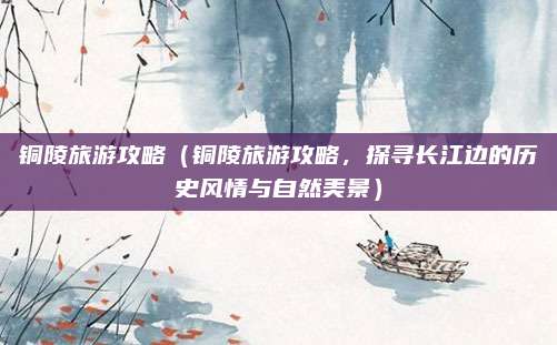 铜陵旅游攻略（铜陵旅游攻略，探寻长江边的历史风情与自然美景）
