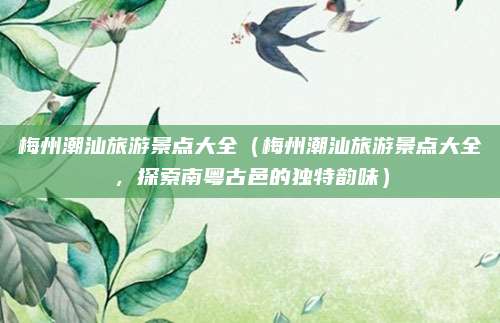梅州潮汕旅游景点大全(梅州潮汕旅游景点大全,探索南粤古邑的独特韵味)